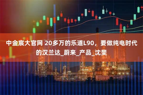 中金宸大官网 20多万的乐道L90，要做纯电时代的汉兰达_蔚来_产品_沈斐
