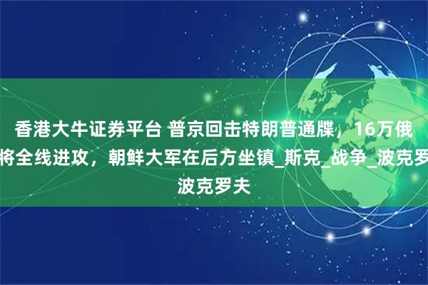 香港大牛证券平台 普京回击特朗普通牒,16万俄军将全线进攻,朝鲜大军在后方坐镇_斯克_战争_波克罗夫