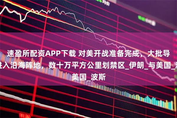 速盈所配资APP下载 对美开战准备完成，大批导弹进入沿海阵地，数十万平方公里划禁区_伊朗_与美国_波斯