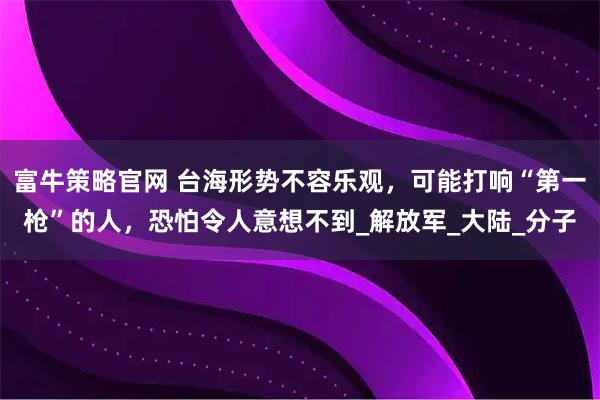 富牛策略官网 台海形势不容乐观，可能打响“第一枪”的人，恐怕令人意想不到_解放军_大陆_分子
