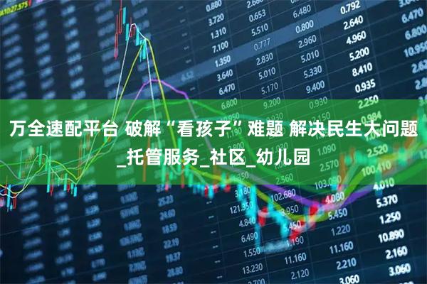万全速配平台 破解“看孩子”难题 解决民生大问题_托管服务_社区_幼儿园