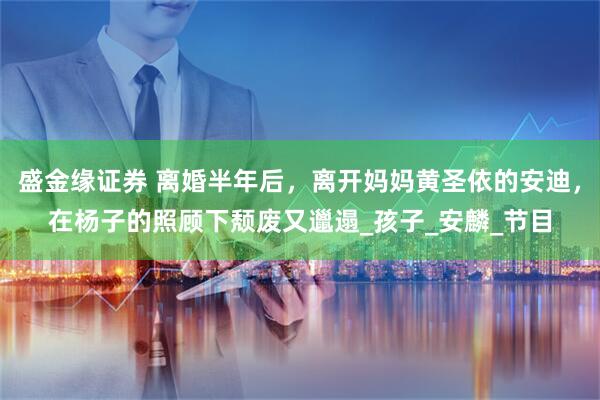 盛金缘证券 离婚半年后，离开妈妈黄圣依的安迪，在杨子的照顾下颓废又邋遢_孩子_安麟_节目