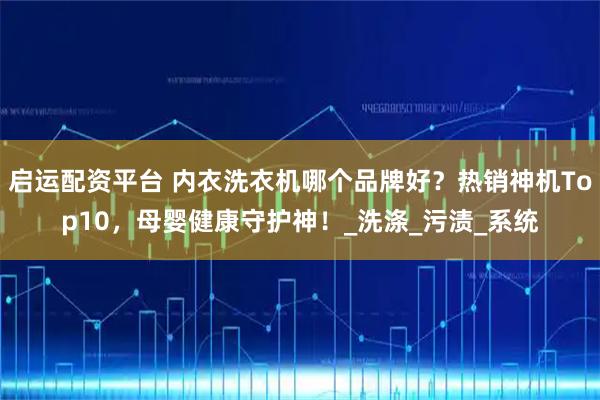 启运配资平台 内衣洗衣机哪个品牌好？热销神机Top10，母婴健康守护神！_洗涤_污渍_系统
