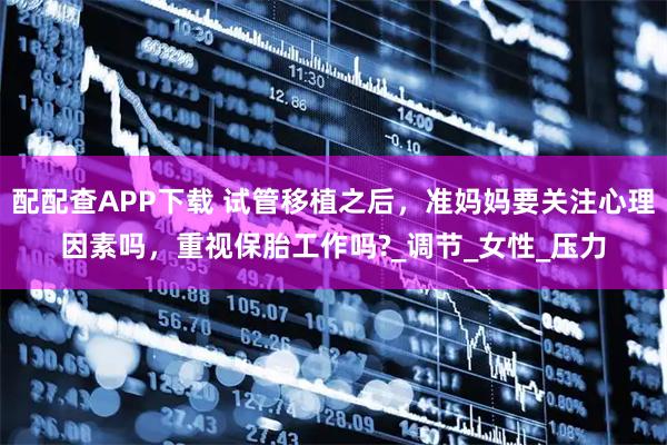 配配查APP下载 试管移植之后，准妈妈要关注心理因素吗，重视保胎工作吗?_调节_女性_压力