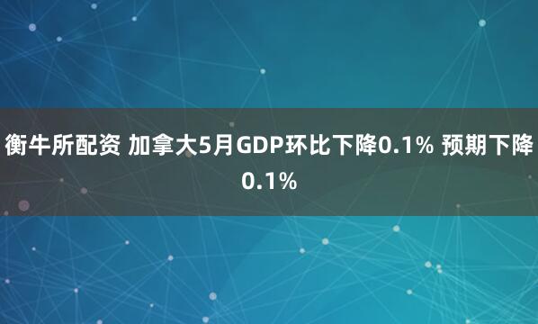 衡牛所配资 加拿大5月GDP环比下降0.1% 预期下降0.1%