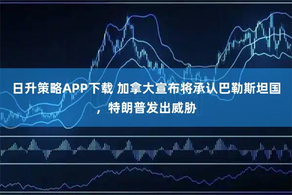 日升策略APP下载 加拿大宣布将承认巴勒斯坦国,特朗普发出威胁