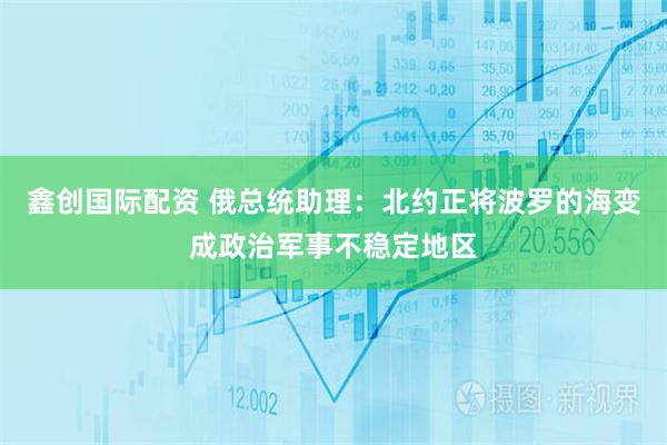 鑫创国际配资 俄总统助理：北约正将波罗的海变成政治军事不稳定地区
