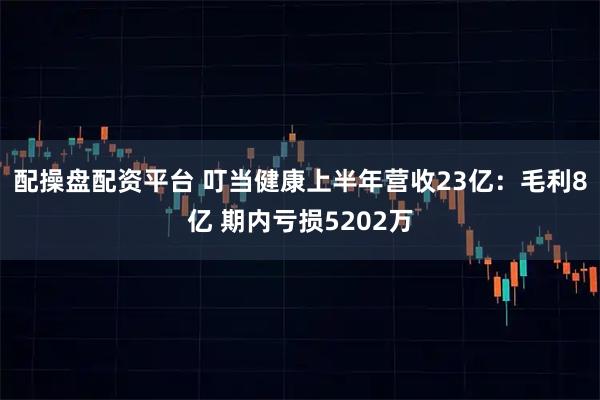 配操盘配资平台 叮当健康上半年营收23亿：毛利8亿 期内亏损5202万