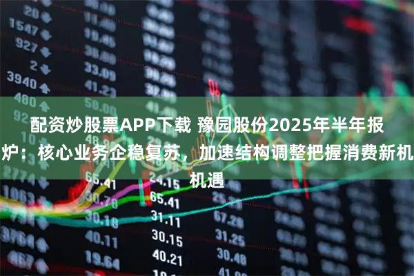 配资炒股票APP下载 豫园股份2025年半年报出炉：核心业务企稳复苏，加速结构调整把握消费新机遇