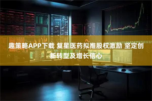趣策略APP下载 复星医药拟推股权激励 坚定创新转型及增长信心