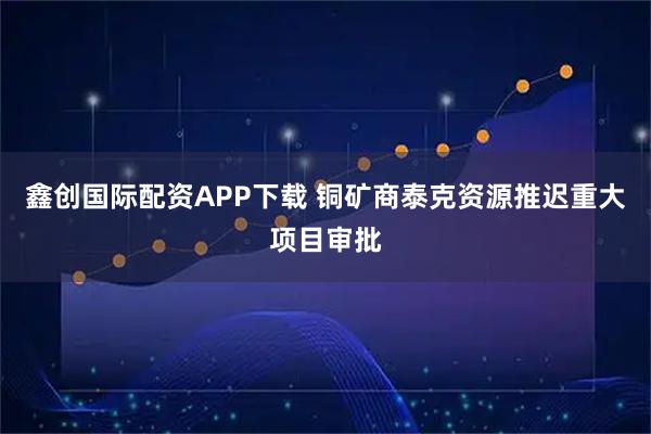 鑫创国际配资APP下载 铜矿商泰克资源推迟重大项目审批