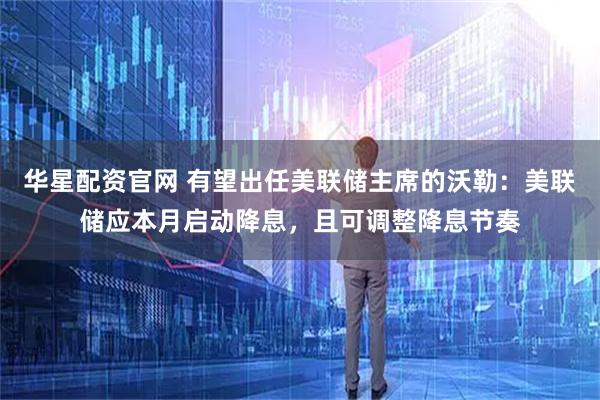 华星配资官网 有望出任美联储主席的沃勒：美联储应本月启动降息，且可调整降息节奏