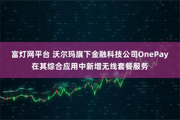 富灯网平台 沃尔玛旗下金融科技公司OnePay在其综合应用中新增无线套餐服务