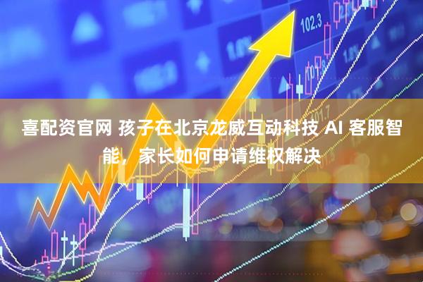 喜配资官网 孩子在北京龙威互动科技 AI 客服智能，家长如何申请维权解决