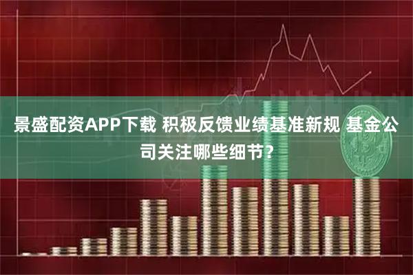 景盛配资APP下载 积极反馈业绩基准新规 基金公司关注哪些细节？