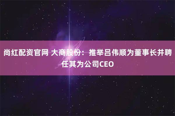 尚红配资官网 大商股份：推举吕伟顺为董事长并聘任其为公司CEO